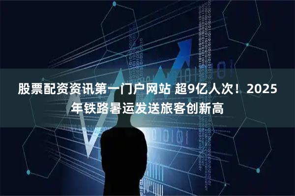 股票配资资讯第一门户网站 超9亿人次！2025年铁路暑运发送旅客创新高