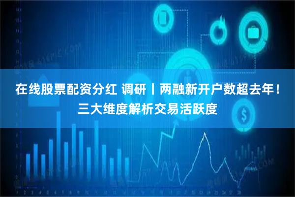 在线股票配资分红 调研丨两融新开户数超去年！三大维度解析交易活跃度