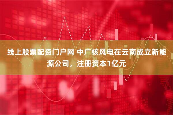 线上股票配资门户网 中广核风电在云南成立新能源公司，注册资本1亿元