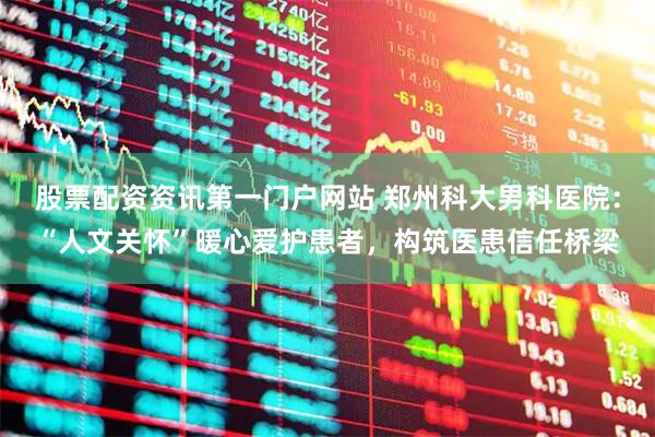 股票配资资讯第一门户网站 郑州科大男科医院：“人文关怀”暖心爱护患者，构筑医患信任桥梁